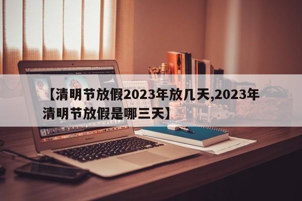 【清明节放假2023年放几天,2023年清明节放假是哪三天】