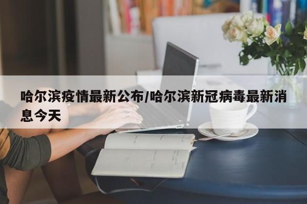 哈尔滨疫情最新公布/哈尔滨新冠病毒最新消息今天