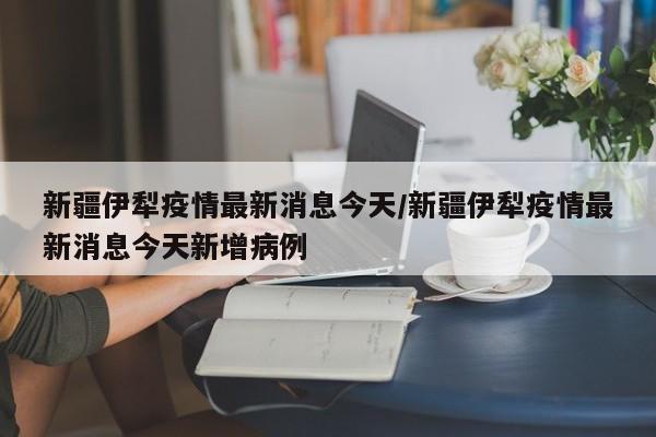 新疆伊犁疫情最新消息今天/新疆伊犁疫情最新消息今天新增病例