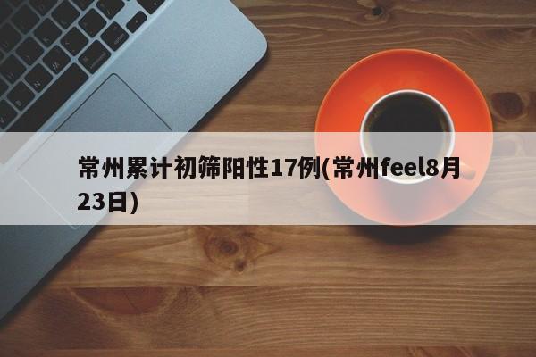常州累计初筛阳性17例(常州feel8月23日)