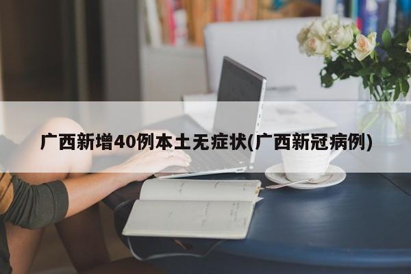 广西新增40例本土无症状(广西新冠病例)