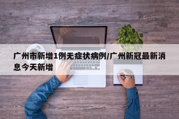 广州市新增1例无症状病例/广州新冠最新消息今天新增