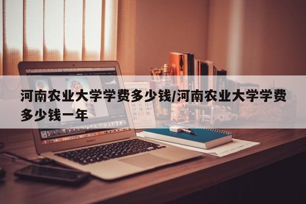 河南农业大学学费多少钱/河南农业大学学费多少钱一年