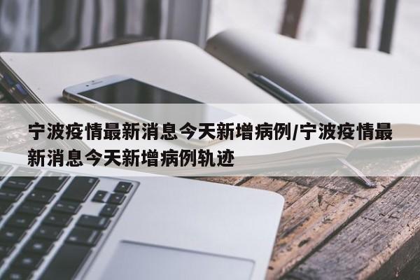 宁波疫情最新消息今天新增病例/宁波疫情最新消息今天新增病例轨迹