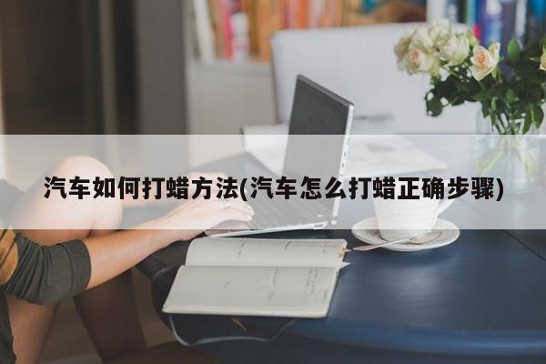 汽车如何打蜡方法(汽车怎么打蜡正确步骤)